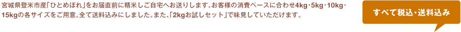 宮城県登米市産「ひとめぼれ」をお届け直前に精米しご自宅へお送りします。お客さまの消費ベースに合わせ4㎏・5㎏・10㎏・15㎏の各サイズをご用意。すべて送料込みにしました。また、「２㎏お試しセット」で味見していただけます。　すべて税込・送料込み